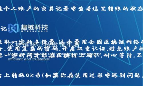 在Tokenim平台上转账OK币的步骤通常包括以下几个方面：

1. 登录你的Tokenim账户
首先，你需要访问Tokenim官网并登录到你的账户。如果你还没有账户，可以先注册一个。

2. 找到转账功能
登录后，通常在账户的主界面上会有“转账”或“提现”等选项。根据你的需要，选择相应的功能。

3. 输入收款方信息
在转账页面，你需要输入收款方的详细信息，包括其钱包地址。确保这个地址是正确的，因为区块链交易是不可逆的，发送后无法追回。

4. 输入转账金额
接下来，输入你想要转账的OK币数量。某些平台会提醒你检查余额，确保你的账户中有足够的资金进行转账。

5. 确认交易
在确认页面，你会看到所有交易详情，包括转账金额、收款地址和交易手续费等。仔细核对无误后，点击确认或提交按钮。

6. 完成转账并查看记录
转账一旦提交，系统会处理你的请求。你可以在个人账户的交易记录中查看这笔转账的状态，确认交易是否成功。

注意事项
在转账过程中，有几个重要的注意事项需要牢记：
ul
  listrong手续费：/strong每笔转账通常会收取一定的手续费，这个费用会因区块链网络的繁忙程度而有所不同。/li
  listrong安全性：/strong确保你的账户安全，使用复杂的密码，开启双重认证，避免账户被盗。/li
  listrong区块链确认：/strong交易可能需要一些时间才能在区块链上确认，耐心等待，不要重复提交交易。/li
/ul

希望这些步骤能帮助你顺利地在Tokenim平台上转账OK币！如果你在使用过程中遇到问题，可以寻求平台的客服支持以获得进一步帮助。