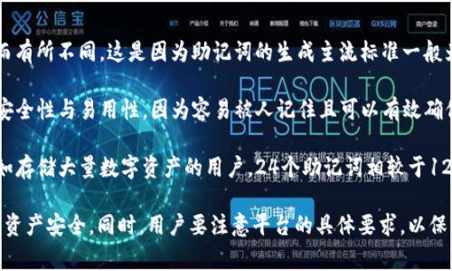 Tokenim的助记词通常有12个或24个，具体数量可能根据不同的加密钱包或平台而有所不同。这是因为助记词的生成主流标准一般为BIP39（Bitcoin Improvement Proposal 39），根据该标准，助记词有以下几点：

1. **12个助记词**：这种配置是较为常见的，适用于大多数钱包。它提供了较好的安全性与易用性，因为容易被人记住且可以有效确保钱包的安全性。

2. **24个助记词**：这种配置通常提供更高的安全性，适用于需要更安全的环境，如存储大量数字资产的用户。24个助记词相较于12个能生成更大的密钥空间，因此安全性更高。

在选择助记词时，用户应确保保存私钥或助记词的安全，切勿透露给他人，才能保障资产安全。同时，用户要注意平台的具体要求，以保证助记词的有效性。